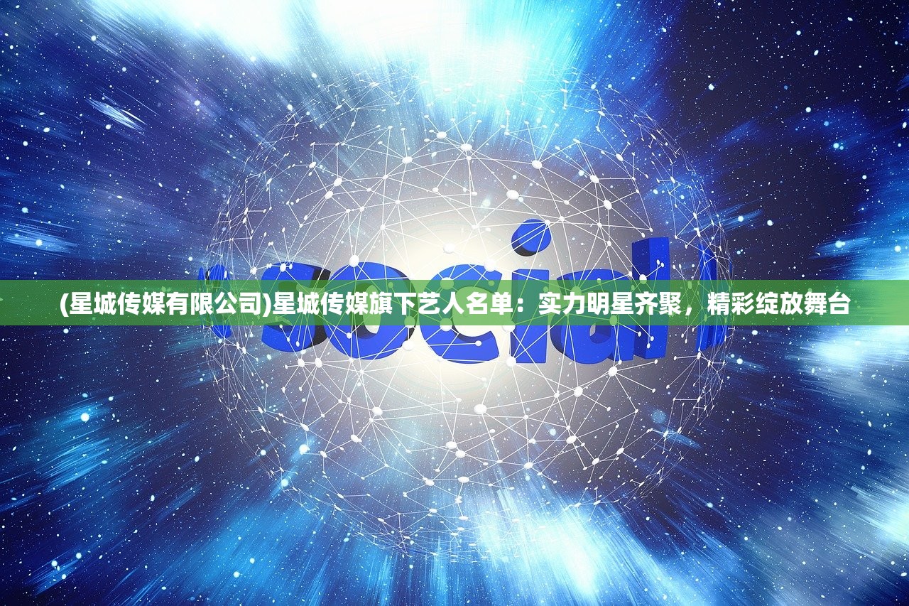 (星城传媒有限公司)星城传媒旗下艺人名单：实力明星齐聚，精彩绽放舞台