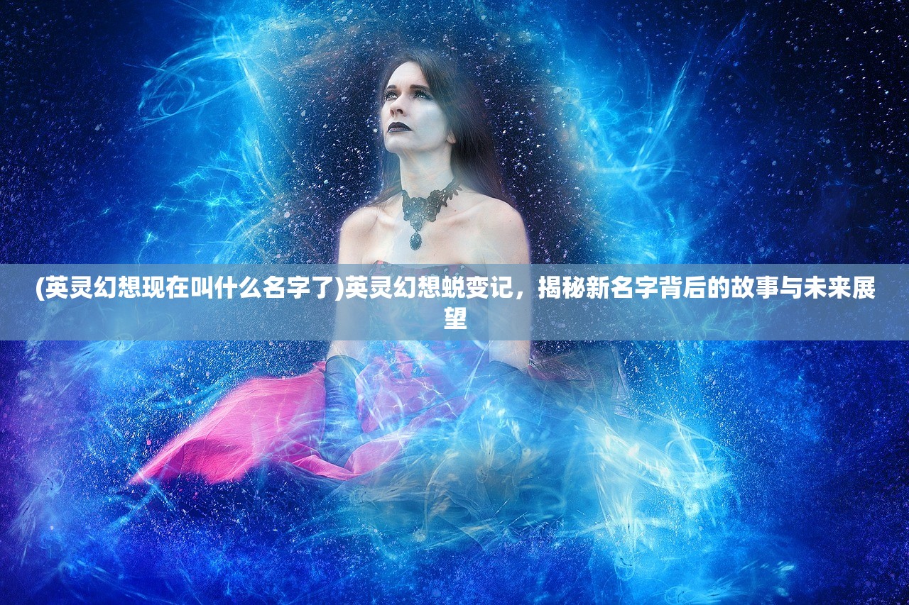 (英灵幻想现在叫什么名字了)英灵幻想蜕变记，揭秘新名字背后的故事与未来展望