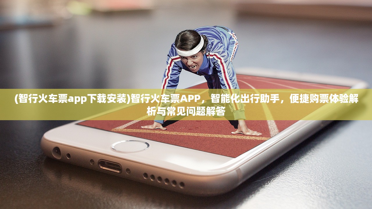 (智行火车票app下载安装)智行火车票APP，智能化出行助手，便捷购票体验解析与常见问题解答