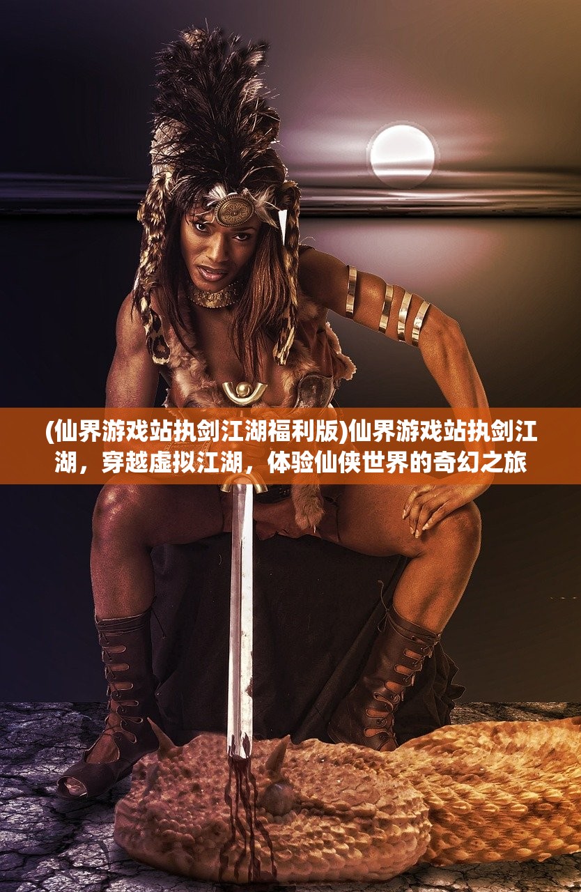 (仙界游戏站执剑江湖福利版)仙界游戏站执剑江湖，穿越虚拟江湖，体验仙侠世界的奇幻之旅