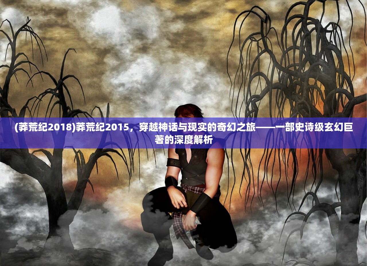 (莽荒纪2018)莽荒纪2015，穿越神话与现实的奇幻之旅——一部史诗级玄幻巨著的深度解析