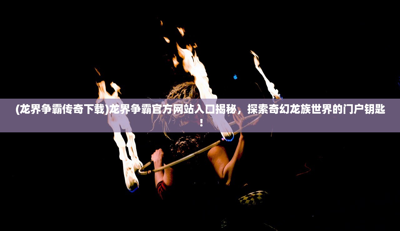 (龙界争霸传奇下载)龙界争霸官方网站入口揭秘，探索奇幻龙族世界的门户钥匙！