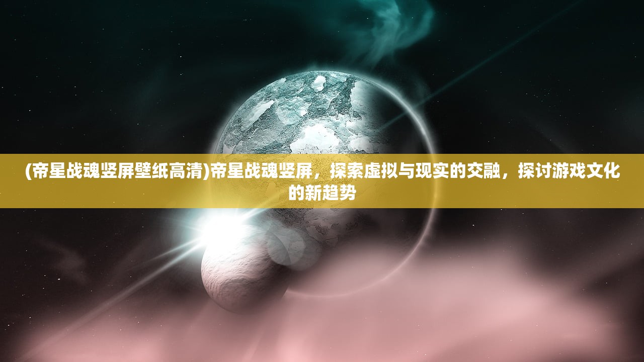 (帝星战魂竖屏壁纸高清)帝星战魂竖屏，探索虚拟与现实的交融，探讨游戏文化的新趋势