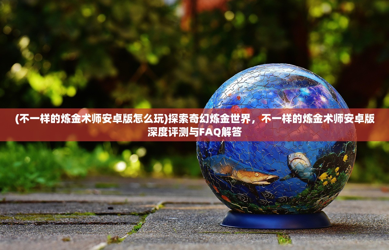 (不一样的炼金术师安卓版怎么玩)探索奇幻炼金世界，不一样的炼金术师安卓版深度评测与FAQ解答