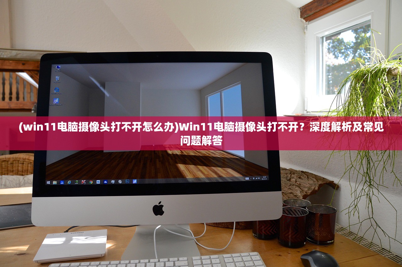 (win11电脑摄像头打不开怎么办)Win11电脑摄像头打不开？深度解析及常见问题解答