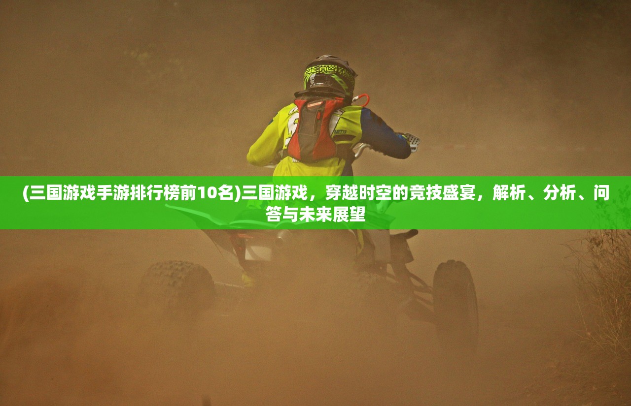 (三国游戏手游排行榜前10名)三国游戏，穿越时空的竞技盛宴，解析、分析、问答与未来展望