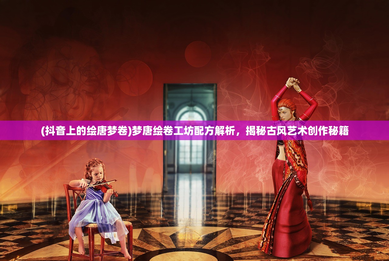 (抖音上的绘唐梦卷)梦唐绘卷工坊配方解析，揭秘古风艺术创作秘籍