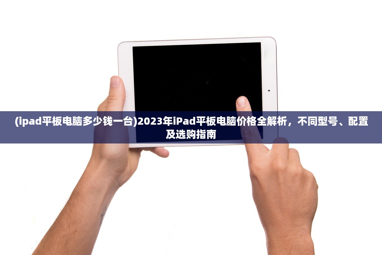 (ipad平板电脑多少钱一台)2023年iPad平板电脑价格全解析，不同型号、配置及选购指南