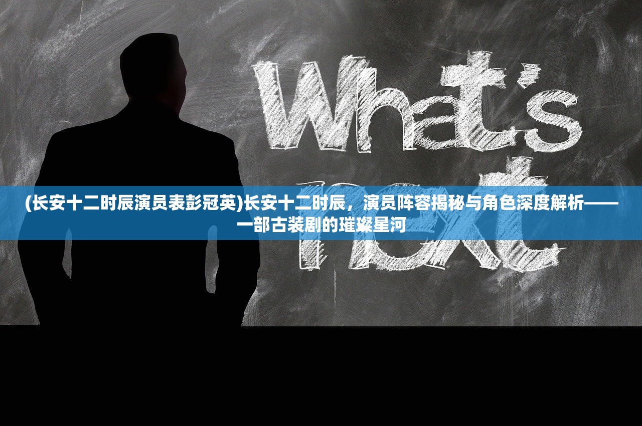 (长安十二时辰演员表彭冠英)长安十二时辰，演员阵容揭秘与角色深度解析——一部古装剧的璀璨星河