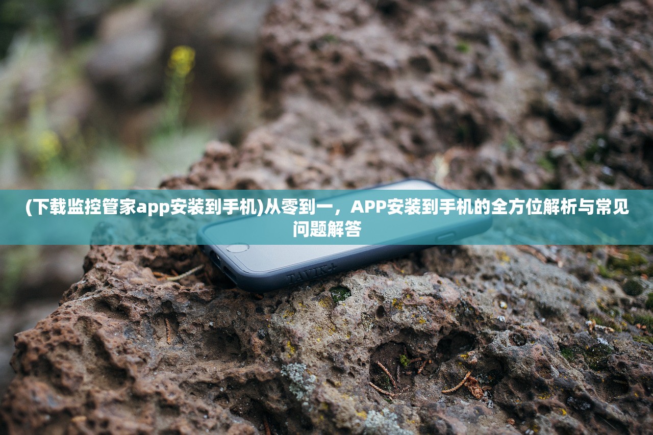 (下载监控管家app安装到手机)从零到一，APP安装到手机的全方位解析与常见问题解答