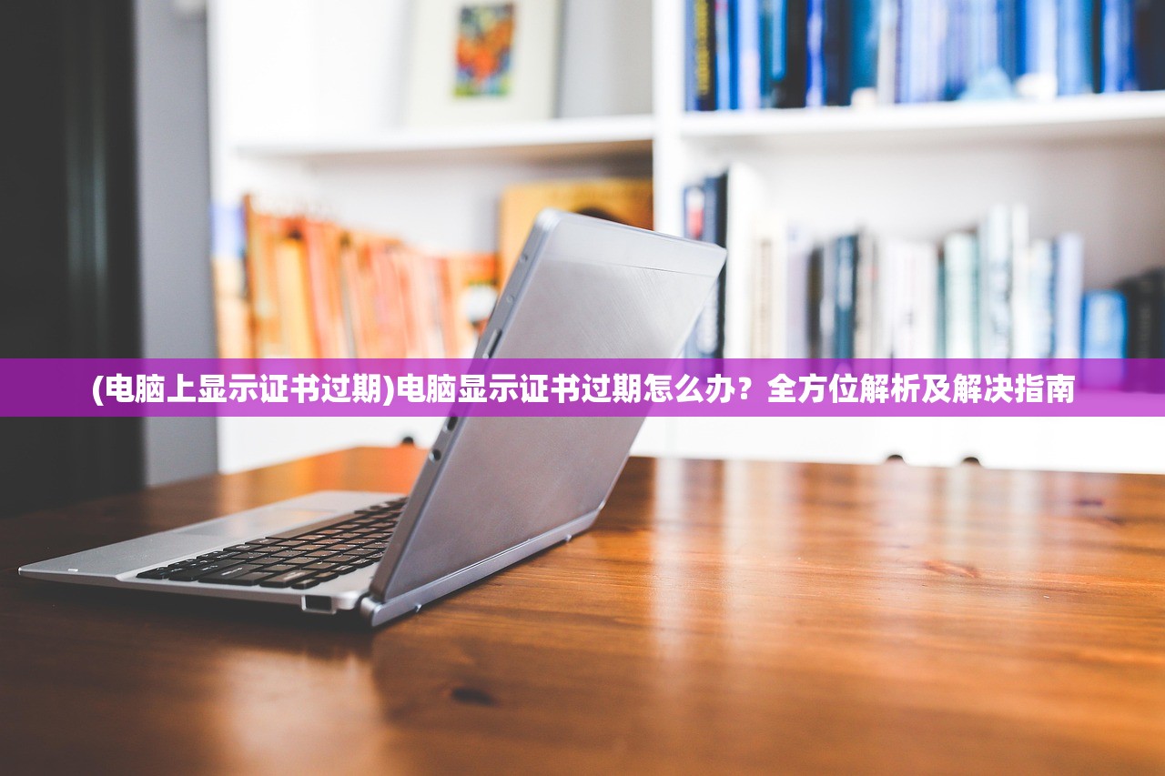 (电脑上显示证书过期)电脑显示证书过期怎么办？全方位解析及解决指南