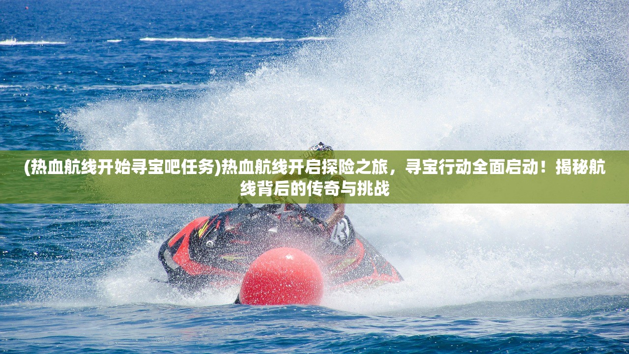 (热血航线开始寻宝吧任务)热血航线开启探险之旅，寻宝行动全面启动！揭秘航线背后的传奇与挑战