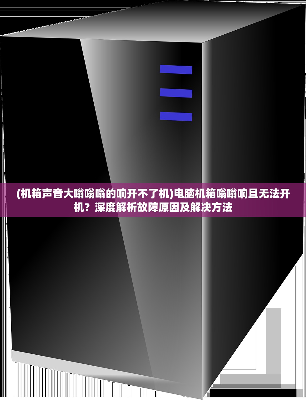 (机箱声音大嗡嗡嗡的响开不了机)电脑机箱嗡嗡响且无法开机？深度解析故障原因及解决方法